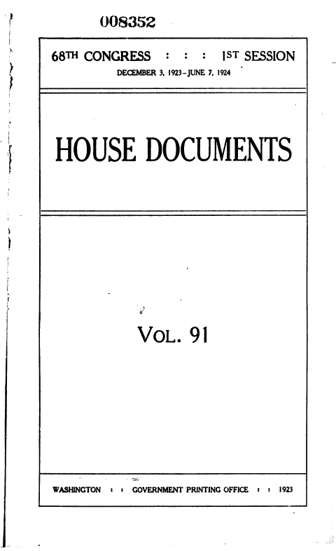 handle is hein.usccsset/usconset36863 and id is 1 raw text is: 008352


68TH CONGRESS   : : :  1ST SESSION
         DECEMBER 3, 1923-JUNE 7, 1924


HOUSE DOCUMENTS


VOL.   91


GOVERNMENT PRINTING OFFICE : : 1923


WASMGTON


