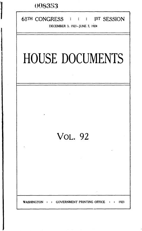 handle is hein.usccsset/usconset36864 and id is 1 raw text is:     008353

68TH CONGRESS   : :  :  1ST SESSION
         DECEMBER 3, 1923-JUNE 7. 1924


HOUSE DOCUMENTS


VOL.


92


WASHINGTON : : GOVERNMENT PRINTING OFFICE : : 1923


