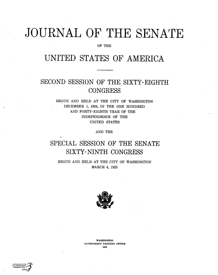 handle is hein.usccsset/usconset36875 and id is 1 raw text is: 







JOURNAL OF THE SENATE

                         OF THE


       UNITED STATES OF AMERICA


SECOND   SESSION   OF  THE  SIXTY-EIGHTH

                CONGRESS

     BEGUN AND HELD AT THE CITY OF WASHINGTON
        DECEMBER 1, 1924, IN THE ONE HUNDRED
          AND FORTY-EIGHTH YEAR OF THE
              INDEPENDENCE OF THE
                 UNITED STATES

                   AND THE


   SPECIAL   SESSION   OF  THE  SENATE

         SIXTY-NINTH CONGRESS

      BEGUN AND HELD AT THE CITY OF WASHINGTON
                 MARCH 4, 1925


















                   WASINGTON
               GOVERNMENT PRINTING OFFICE
                     1926


AUTHENTICATED
US GOVERNMENT
INFORMATI ON
   GPO


