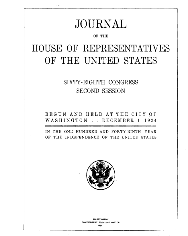 handle is hein.usccsset/usconset36876 and id is 1 raw text is: 



            JOURNAL

                 OF THE


HOUSE OF REPRESENTATIVES


OF   THE   UNITED STATES


SIXTY-EIGHTH


CONGRESS


SECOND SESSION


BEGUN  AND HELD  AT
WASHINGTON   : : DEC


THE  C
EMBER


IN THE ON:  HUNDRED AND FORTY-NINTH YEAR
OF THE INDEPENDENCE OF THE UNITED STATES















             WASHINGTON
          GOVERNMENT PRINTING OFFICE
               1924


IT
1,


Y
1


OF
924


