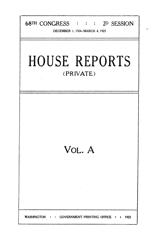 handle is hein.usccsset/usconset36878 and id is 1 raw text is: 

68TH CONGRESS   :  :  : 2D SESSION
         DECEMBER 1, 1924-MARCH 4, 1925




 HOUSE REPORTS
            (PRIVATE)











            VOL.   A


WASHINGTON :   GOVERNMENT PRINTING OFFICE : t 1925


