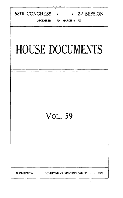 handle is hein.usccsset/usconset36881 and id is 1 raw text is: 
68TH CONGRESS   :  :  : 2D SESSION
        DECEMBER I, 1924-MARCH 4, 1925


HOUSE DOCUMENTS


VOL.   59


WASHINGTON : : GOVERNMENT PRINTING OFFICE : : 1926


