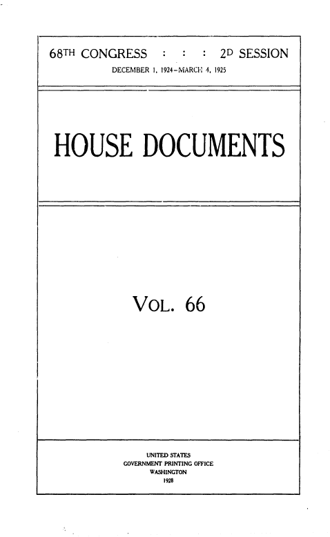 handle is hein.usccsset/usconset36882 and id is 1 raw text is: 






68TH CONGRESS     :   :  :  2D SESSION

          DECEMBER 1, 1924-MARCII 4, 1925


HOUSE DOCUMENTS


VOL. 66


    UNITED STATES
GOVERNMENT PRINTING OFFICE
    WASHINGTON
       1928


