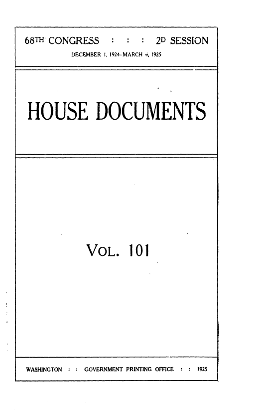 handle is hein.usccsset/usconset36886 and id is 1 raw text is: 


68TH CONGRESS   :  :  : 2D SESSION
         DECEMBER I, 1924-MARCH 4, 1925


HOUSE DOCUMENTS


VOL. 101


WASHINGTON : : GOVERNMENT PRINTING OFFICE : : 1925


