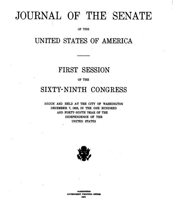 handle is hein.usccsset/usconset36887 and id is 1 raw text is: 



JOURNAL OF THE SENATE


                      OF THE



       UNITED STATES OF AMERICA


      FIRST SESSION

             OF THE


SIXTY-NINTH CONGRESS


BEGUN AND HELD AT THE CITY OF WASHINGTON
    DECEMBER 7, 1925, IN THE ONE HUNDRED
      AND FORTY-NINTH YEAR OF THE
         INDEPENDENCE OF THE
           UNITED STATES


    WABEUOON
GOVZRXMI PIUTWO OFF=
     192


