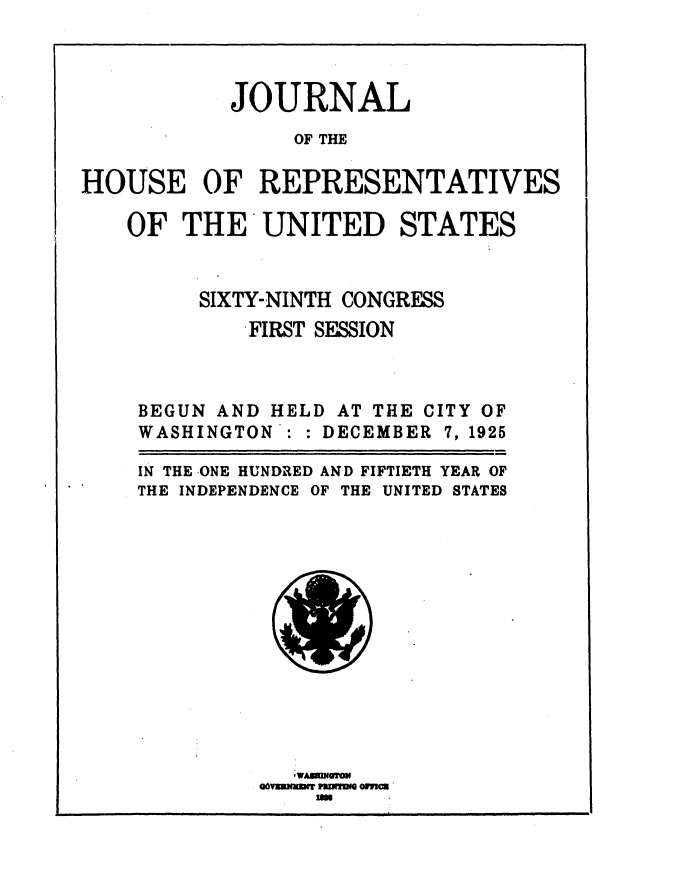 handle is hein.usccsset/usconset36888 and id is 1 raw text is: 



           JOURNAL
                OF THE

HOUSE OF REPRESENTATIVES

   OF   THE   UNITED STATES


         SIXTY-NINTH CONGRESS
             FIRST SESSION



    BEGUN AND HELD AT THE CITY OF
    WASHINGTON : : DECEMBER 7, 1925

    IN THE ONE HUNDRED AND FIFTIETH YEAR OF
    THE INDEPENDENCE OF THE UNITED STATES


Qovxmiu~x NPIWI Pan 'm r


