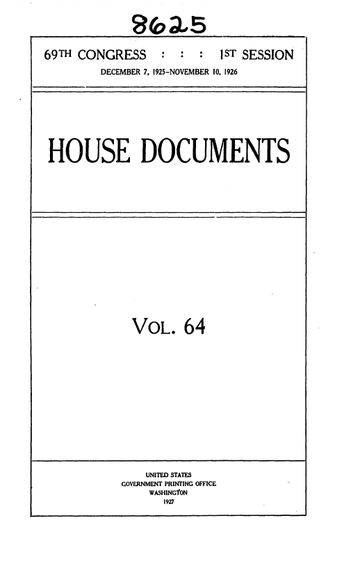 handle is hein.usccsset/usconset36893 and id is 1 raw text is: 





69TH CONGRESS     :  :  :   JST SESSION

         DECEMBER 7, 1925-NOVEMBER 10. 1926


HOUSE DOCUMENTS


VOL. 64


    UNITED STATES
GOVERNMENT PRINTING OFFICE
    WASHINGTON
       1927



