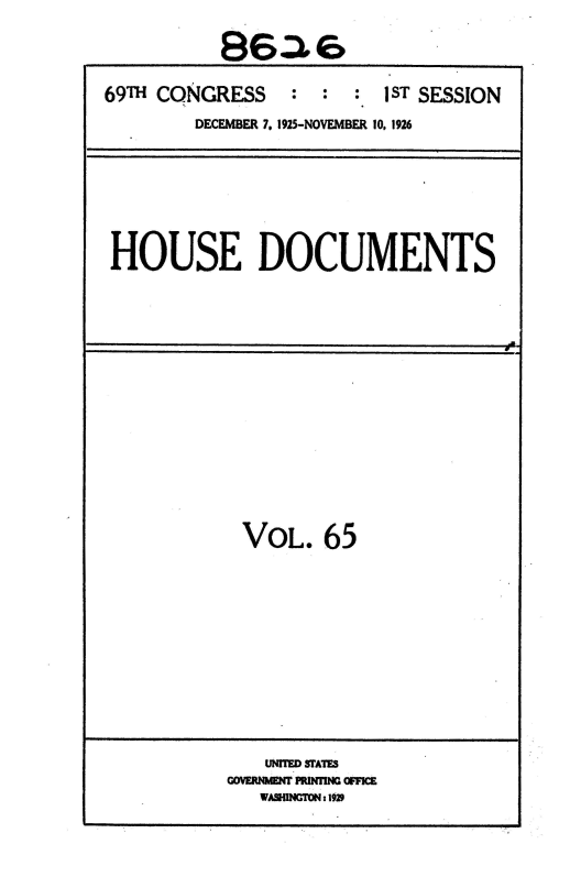 handle is hein.usccsset/usconset36894 and id is 1 raw text is: 

          86.

69TH CONGRESS   :  :  : 1ST SESSION
        DECEMBER 7, 1925-NOVEMBER 10. 1926


HOUSE DOCUMENTS


a.


VOL.   65


   UNTD SUMT.
-OENMN PRiflNG OFFIC
   WASHINGTON: 1929


