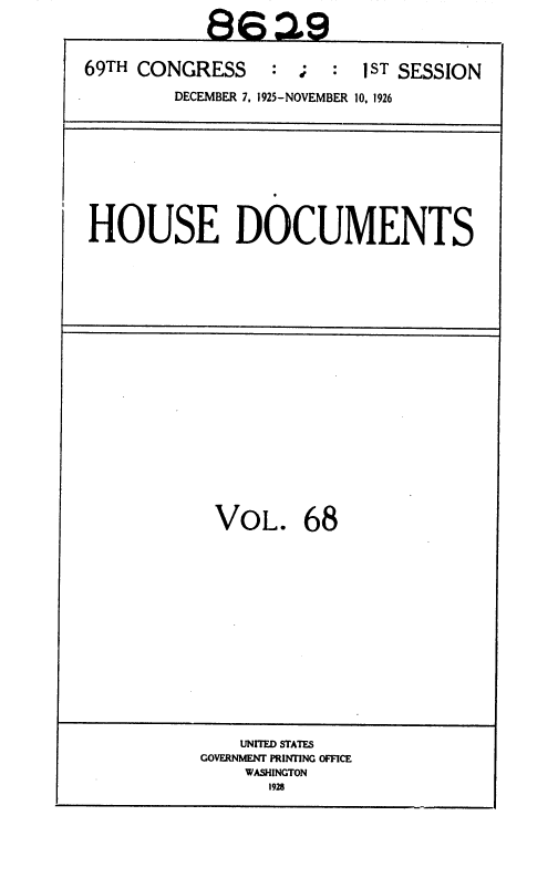 handle is hein.usccsset/usconset36896 and id is 1 raw text is: 
           8629

69TH CONGRESS : ; : 1ST SESSION

        DECEMBER 7, 1925-NOVEMBER 10, 1926


HOUSE DOCUMENTS


VOL. 68















    UNITED STATES
GOVERNMENT PRINTING OFFICE
    WASHINGTON
      1928


