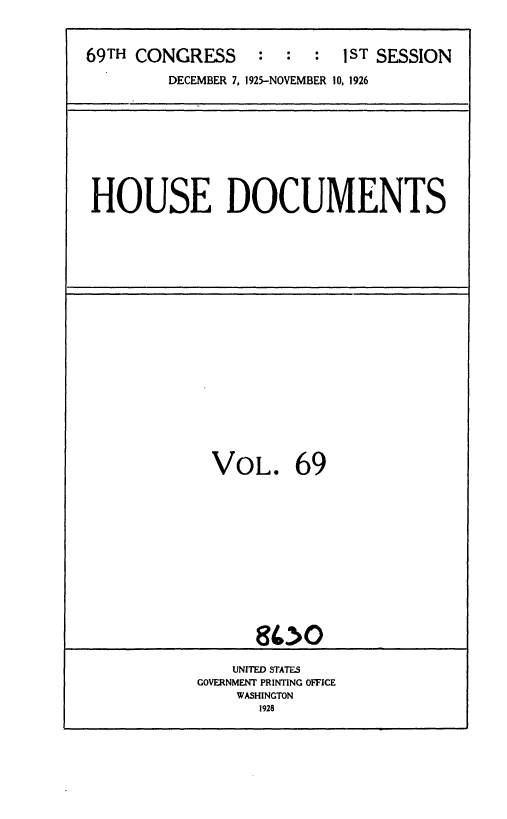 handle is hein.usccsset/usconset36897 and id is 1 raw text is: 



69TH CONGRESS     :  :  :  1ST SESSION

        DECEMBER 7, 1925-NOVEMBER 10, 1926


HOUSE DOCUMENTS


VOL. 69













      900

    UNITED STATES
GOVERNMENT PRINTING OFFICE
    WASHINGTON
      1928


