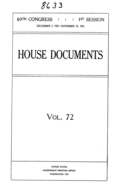 handle is hein.usccsset/usconset36899 and id is 1 raw text is:            L86  3 3

69TH CONGRESS     :  :   : 1 ST SESSION
         DECEMBER 7, 1925-NOVEMBER 10, 1926


HOUSE DOCUMENTS


VOL.


72


    UNITED STATES
GOVERNMENT PRINTING OFFICE
   WASHINGTON : 1929



