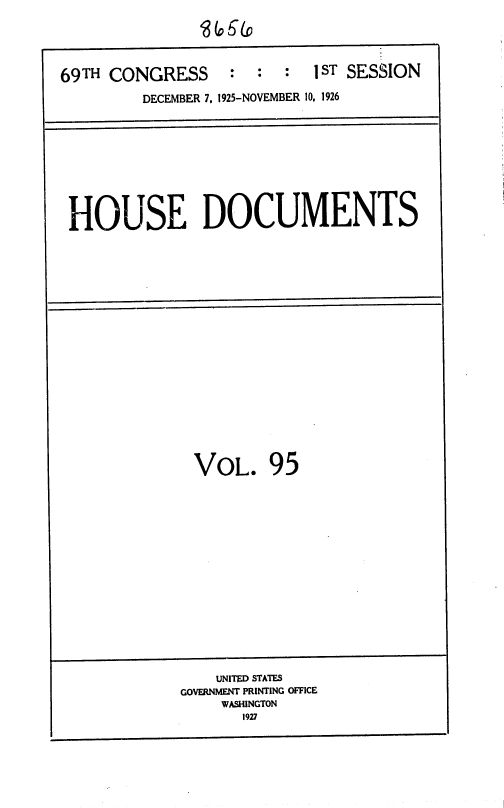 handle is hein.usccsset/usconset36900 and id is 1 raw text is: 





69TH CONGRESS     :  :  :  1 ST SESSION

         DECEMBER 7, 1925-NOVEMBER 10, 1926


HOUSE DOCUMENTS


VOL. 95


    UNITED STATES
GOVERNMENT PRINTING OFFICE
    WASHINGTON
       1927


