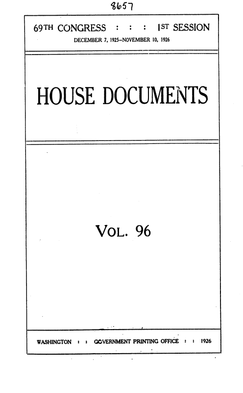 handle is hein.usccsset/usconset36901 and id is 1 raw text is: 

69TH CONGRESS    : :  :  1ST SESSION
        DECEMBER 7, 1925-NOVEMBER 10. 1926


HOUSE DOCUMENTS


VOL. 96


WASHINGTON : = GOVERNMENT PRINTING OFFICE : : 1926


