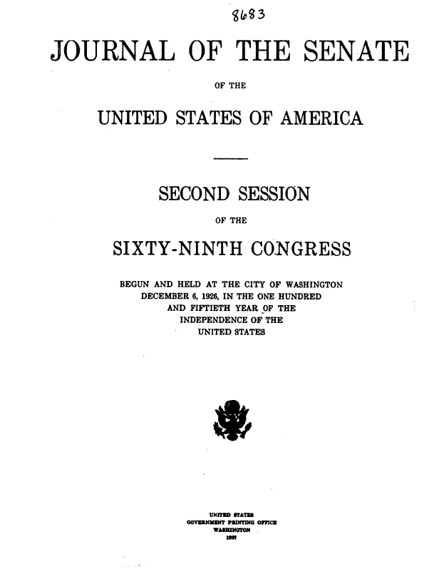 handle is hein.usccsset/usconset36904 and id is 1 raw text is: 




JOURNAL OF THE SENATE


                     OF THE



      UNITED STATES OF AMERICA


      SECOND SESSION

             OF THE


SIXTY-NINTH CONGRESS


BEGUN AND HELD AT THE CITY OF WASHINGTON
    DECEMBER 6, 1926, IN THE ONE HUNDRED
       AND FIFTIETH YEAR OF THE
       INDEPENDENCE OF THE
           UNITED STATES



















         GOVUMMIN ?RMMG OfCZ
             WASIMNOTON
             iml



