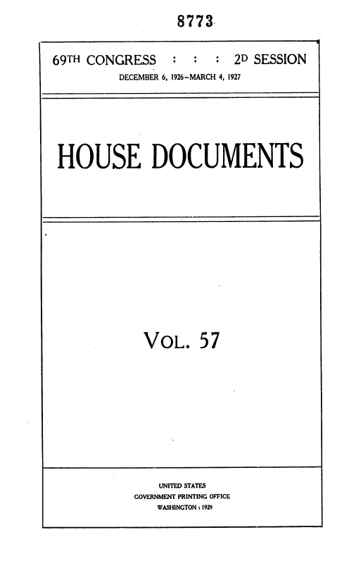 handle is hein.usccsset/usconset36909 and id is 1 raw text is: 
                   8773


69TH CONGRESS     :  :  :  2D SESSION
          DECEMBER 6, 1926-MARCH 4, 1927


HOUSE DOCUMENTS


VOL. 57


    UNITED STATES
GOVERNMENT PRINTING OFFICE
   WASHINGTON :1929


