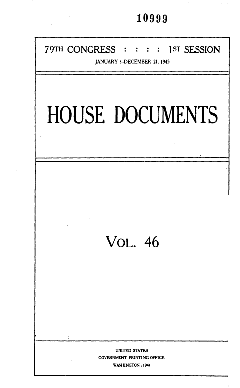 handle is hein.usccsset/usconset36923 and id is 1 raw text is: 
10999


79TH CONGRESS    :  : : :I  ST SESSION
           JANUARY 3-DECEMBER 21, 1945


HOUSE DOCUMENTS


VOL. 46


    UNITED STATES
GOVERNMENT PRINTING OFFICE
   WASHINGTON : 1944


