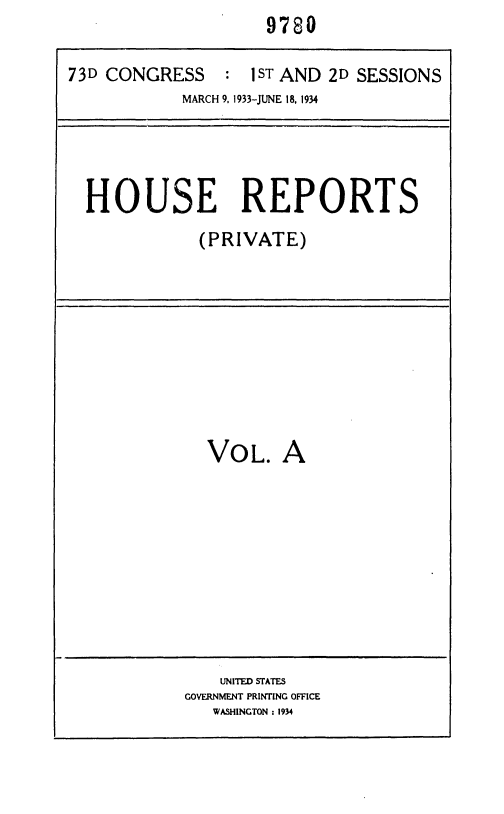 handle is hein.usccsset/usconset36924 and id is 1 raw text is:                     9780

73D CONGRESS : 1ST AND 2D SESSIONS
            MARCH 9. 1933-JUNE 18, 1934




  HOUSE REPORTS
             (PRIVATE)


VOL.


A


    UNITED STATES
GOVERNMENT PRINTING OFFICE
   WASHINGTON : 1934


