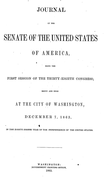 handle is hein.usccsset/usconset36926 and id is 1 raw text is: 


                JOURNAL



                     OF THE





SENATE OF THE UNITED STATES




             OF   AMERICA,



                   BEING THE




  FIRST SESSION OF THE THIRTY-EIGHTH CONGRESS;



                  BEGUN AND HELD




     AT  THE  CITY  OF WASHINGTON,




          DECEMBEIR 7, 1863,



 IN THE EIGHTY-E[GHTH YEAR OF TIIE INDEPENDENCE OF THE UNITED STATES.


   WASHINGTON:
GOVERNMENT PRINTING OFFICE.
       1863.


0


