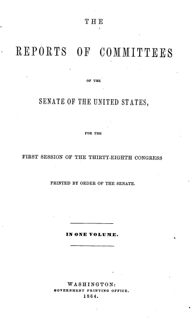 handle is hein.usccsset/usconset36928 and id is 1 raw text is: 


                 THE





REPORTS        OF    COMMITTEES




                  OF THE



      SENATE OF THE UNITED STATES,





                 FOR THE


FIRST SESSION OF THE THIRTY-EIGHTH CONGRESS




       PRINTED BY ORDER OF THE SENATE.









           IN ONE VOLUME.









           WASHINGTON:
        GOVERNMENT PRINTING OFFICE.
               1864.


