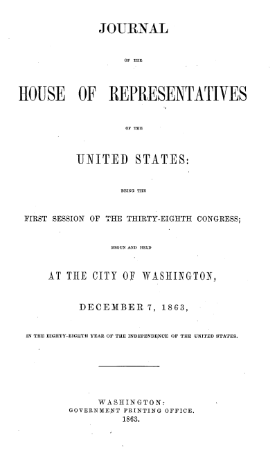 handle is hein.usccsset/usconset36929 and id is 1 raw text is: 


               JOURNAL


                   OF THE




HOUSE OF REPRESENTATIVES


                   OF THE



           UNITED STATES:


                   BEING THE


 FIRST SESSION OF THE THIRTY-EIGHTH CONGRESS;


                 BEGUN AND HELD



     AT  THE  CITY OF WASHINGTON,



           DECEMBER 7, 1863,


 IN THE EIGHTY-EIGHTH YEAR OF THE INDEPENDENCE OF THE UNITED STATES.







              WA SHINGTON:
         GOVERNMENT PRINTING OFFICE.
                   1863.


