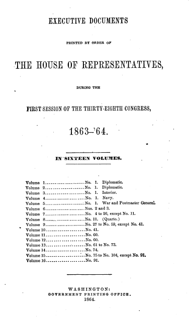 handle is hein.usccsset/usconset36930 and id is 1 raw text is: 



            EXECUTIVE DOCUMENTS




                  PRINTED BY ORDER OF





THE HOUSE OF REPRESENTATIVES,




                      DURING THE




    FIRST SESSION OF THE THIRTY-EIGHTH CONGRESS,




                   1863-'64.





              IN'SIXTEEN VOLUMES.





    Volume 1.---------..--------No. 1. Diplomatic.
    Volume 2.....---   ...---.......No. 1. Diplomatic.
    Volume 3.-....----- ---.....No. 1. Interior.
    Volume 4.----.---.........No. 1. Navy.
    Volume 5....-....--- - ---..-No. 1. War and Postmaster Generel.
    Volume 6.........-..-.--- ..Nos. 2 and 3.
    Volume 7---- ------- -- --No. 4 to 26, except No. 11.
    Volume 8..-- ......-.-..-..No. 11. (Quarto.)
    Volume 9 . _---- ..--- -- ---.-No. 27 to No. 59, except No. 41.
    Volume 10....................No. 41.
    Volume 11....... .... .....----No. 60.
    Volume 12.... _... __...._---.No. 60.
    Volume 13...........-------.No. 61 to No. 73.
    Volume 14____..._--..--.. ...No. 74.
    Volume 15....-.. .    -........-...No. 75 to No. 104, except No. 91.
    Volume 16.................No. 91.






                   WASHINGTON:
            GOVERNMENT   PRINTING OFFICE.
                         1864.


