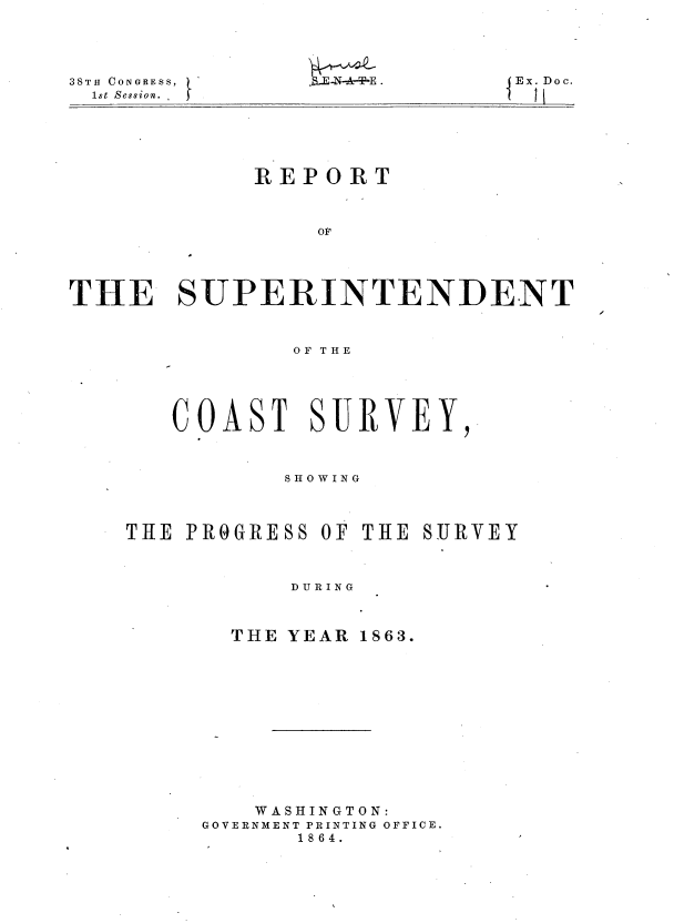 handle is hein.usccsset/usconset36932 and id is 1 raw text is: 




E.        Ex. Doc,


38TH CONGRESS,
  1st Session.


            R EPORT



                 OT




THE SUPERINTENDENT



               O F TH E


   COAST SURVEY,



           SHOWING



THE PROGRESS OF THE SURVEY



           D UR ING



       THE YEAR 1863.













         WASHINGTON:
     GOVERNMENT PRINTING OFFICE.
           1864.


