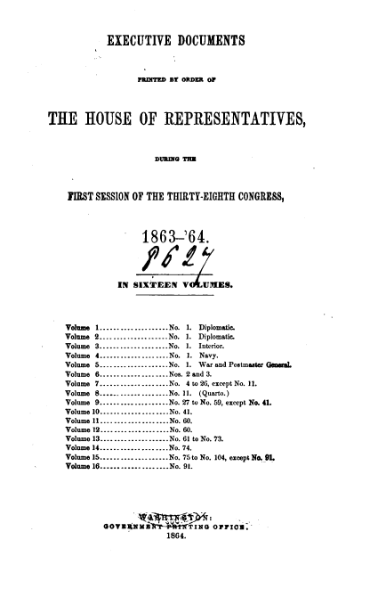 handle is hein.usccsset/usconset36933 and id is 1 raw text is: 



            EXECUTIVE DOCUMENTS



                   PRINITED BY ORDER Ol




THE HOUSE OF REPRESENTATIVES,



                       DURING TIE




    FIRST SESSION OF THE THIRTY-EIGHTH  CONGRESS,




                    1863-'64.


                        /

               IN SIXTEEN   V    UIIIES.




    Volume 1....................No. 1. Diplomatic.
    Volume 2...................No. 1. Diplomatic.
    Volume 3....................No. 1. Interior.
    Volume 4...................No. 1. Navy.
    Volume 5.... .... ... .........No. 1. War and Postmister Gemual
    Volume 6................ ...Nos. 2 and 3.
    Volume 7..................    No. 4 to 26, except No. 11.
    Volume 8....................No. 11. (Quarto.)
    Volume 9........ ...........No. 27 to No. 59, except No. 41.
    Volume 10................No. 41.
    Volume 11....................No. 60.
    Volume 12................     No. 60.
    Volume 13....................No. 61 to No. 73.
    Volume 14...... .......... No. 74.
    Volume 15.................No. 75 to No. 104, except N. 91.
    Volume 16...................No. 91.






            aovax>1M'fr=4--   TING OFFIro. -
                         1864.


