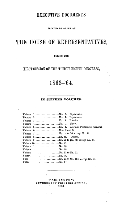 handle is hein.usccsset/usconset36934 and id is 1 raw text is: 




            EXECUTIVE DOCUMENTS




                  PRINTED BY ORDER OF





THE HOUSE OF REPRESENTATIVES,




                      DURING THE




    FIRST SESSION OF THE THIRTY-EIGHTH CONGRESS,




                   1863-'64.





              IN SIXTEEN   VOLUMES.





    Volume 1....................No. 1. Diplomatic.
    Volume 2.....-..--- .----.No. 1. Diplomatic.
    Volume 3...-....--..........No. 1. Interior.
    Volume 4.____..-------------No. 1. Navy.
    Volume 5....-...-.........-.No. 1. War and Postmaster General.
    Volume 6..-.-- ----- ---- ----Nos. 2 and 3.
    Volume 7.....-...---....---.No. 4 to 26, except No. 11.
    Volume 8.....-..............No. 11. (Quarto.)
    Volume 9.................-..No. 27 to No. 59, except No. 41.
    Volume 10......--- ._. ........No. 41.
    Volume '1................ ....No. 60.
    Volume  ..._..... .......No. 60.
    Volume   ..     . ....No. 61 to No. 73.
    Volun-- .      .... _..No. 74.
    Volu_         .... _....No. 75 to No. 104, except No. 91.
    Voli.-   .   . _..__. .No. 91.






                  WASH   INGTON:
           GOVERNMENT   PRINTING OFFICE.
                        186 4.


