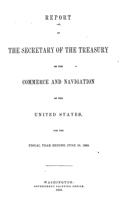 handle is hein.usccsset/usconset36936 and id is 1 raw text is: 



              REPORT



                  OF





THE  SECRETARY OF THE TREASURY



                 ON TIIE


COMMERCE   AND  NAVIGATION



            OF THE


UNITED


STATES,


FOR THFE


FISCAL YEAR ENDING JUNE 30, 1863.










      WASHINGTON:
  GOVERNMENT PRINTING OFFIOE.
          1865.


