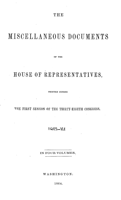 handle is hein.usccsset/usconset36937 and id is 1 raw text is: 


                THE





MISCELLANEOUS DOCUMENTS




                OF THE




  HOUSE   OF REPRESENTATIVES,


            PRINTED DURiNG




TIE FIRST SESSION OF THE THIRTY-EIGHTH CONGRESS.












         IN FOUR VOLUMES.





         WASHINGTON:


1864.


