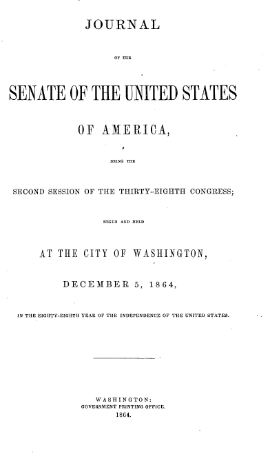 handle is hein.usccsset/usconset36938 and id is 1 raw text is: 


               JOURNAL



                    OF THE





SENATE OF THE UNITED STATES




             OF   AMERICA,



                    IIEENG THE




 SECOND SESSION OF THE THIRTY-EIGHTH CONGRESS;



                  HEGUN AnD aELD




      AT THE  CITY  OF  WASHINGTON,



          DECEMBER 5, 1864,



  IN TIIE EIG[ITY-E[GEITH YEAR OF TilE INDEPENDENCE OF THE UNITED STATES.












                 WASHINGTON:
              GOVERINMENT PRINTING OFFICE.
                     18G4.



