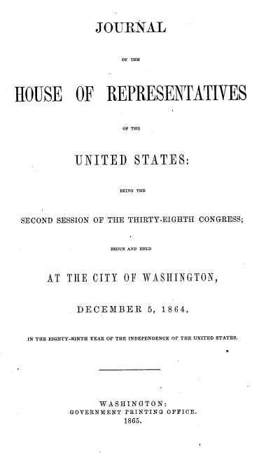 handle is hein.usccsset/usconset36939 and id is 1 raw text is: 


               JOURNAL


                   OF THE




HOUSE OF REPRESENTATIVES


                   OF THE



           UNITED STATES:


                   BEING THE



 SECOND SESSION OF THE THIRTY-EIGHTH CONGRESS;


                 BEGUN AND HELD



      AT THE  CITY  OF WASHINGTON,



           DECEMBER 5, 1864,


  IN THE EIGHTY-NINTH YEAR OF THE INDEPENDENCE OF THE UNITED STATES.
                                      M


     W ASHINGTON:
GOVERNMENT PRINTING OFI'ICE.
          1865.



