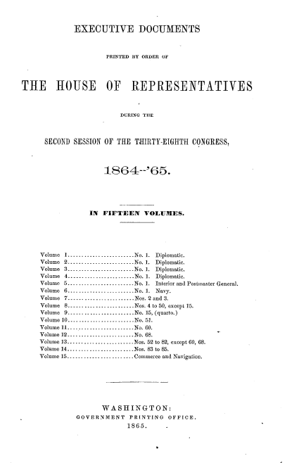 handle is hein.usccsset/usconset36944 and id is 1 raw text is: 



              EXECUTIVE DOCUMENTS



                      PRINTED ]Y ORDER OF




THE HOUSE OF REPRESENTATIVES



                          DURING TIlE




      SECOND  SESSION OF THE  TTIRTY-EIGHTH  CONGRESS,




                      18SS4-'66.






                  IN FIFTEEN    VOLUnIES.






     Volume 1.-...- ..- ........- ......No. 1.  Diplomatic.
     Volume 2-.-.-.--...- .....-..-- .No. 1.  Diplomatic.
     Volume 3....-...-... ....-.......No. 1.  Diplomatic.
     Volume 4_- -- -  ... ....._..- ......-No. 1.  Diplomatic.
     Volume 5.... .... ....... ______....No. 1.  Interior and Postmaster General.
     Volume 6--------------------.. . .No. 1. Navy.
     Volume 7--.---..--...--...-Nos. 2 and 3.
     Volume 8...__...__-.......-.....Nos.4 to50, except15.
     Volume 9__._.._.-....... ..-.....No. 15, (quarto.)
     Volume 10..... _____. __-- .... .. . . No. 51.
     Volume 11--- --... .. .....---------No. 60.
     Volume 12--- - ...-.......... _-..No. 68.
     Volume 13. .. .. .   ..........---------Nos. 52 to 82, except 60, 68.
     Volume 14.... .... . ... .  ..___-------Nos. 83 to 85.
     Volume 15  . .. .. .  . .. _____---------Commerce and Navigation.








                     WASHINGTON:
              GOVERNMENT PRINTING OFFICE.
                            1865.


