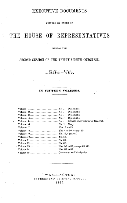 handle is hein.usccsset/usconset36946 and id is 1 raw text is: 



              EXECUTIVE DOCUMENTS



                      PRINTED BY ORDER OF




THE HOUSE OF REPRESENTATIVES



                          DURING THE




      SECOND  SESSION OF THE  THIRTY-EIGHTH  CONGRESS,


                 1864--'66.






             IN FIFTEEN VOLIIMES.






Volume 1.-....-.........-.-.-..-No. I. Diplomatic.
Volume 2.--........--   ..---.--..No.1. Diplomatic.
Volume 3..........--..-.--.....-No.1. Diplomatic.
Volume 4..-... .... _ ... __.___-- .. No. 7.  Diplomatic.
Volume 5.......   ____...._-------- No. 1. Interior and Postmaster Genera].
Volume 6.-..---.-.---.---...  No. 1. Navy.
Volume 7.__.---....-..-- ----- Nos. 2 and 3.
Volume 8..............-..........Nos. 4 to50, except 15.
Volume 9....._........-------No. 15, (quarto.)
Volume 10-.-.-....- ......- ......- No. 51.
Volume 11........................No. 60.
Volume 12...--.---......-- .--No. 68.
Volume 13.......   .... __.........--Nos. 52 to 82, except 60, 68.
Volume 14.... ---    .   ....___---- ...--Nos. 83 to 85.
Volume 15.....-. ....-.. ............Commerce and Navigation.








                WASHINGTON:
          GOVERNMENT   PRINTING   OFFICE.
                       1865.


