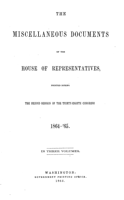 handle is hein.usccsset/usconset36947 and id is 1 raw text is: 


                  THE





MISCELLANEOUS DOCUMENTS



                  OF TIIE




    HOUSE   OF  REPRESENTATIVES,


           PRINTED DURING




THE SECOND SESSION OF THE THIRTY-EIGHTH CONGRESS






           1864-'65.






       IN THREE VOLUMES.





       WASHINGTON:
    GOVERNMENT PRINTING OFYIC.E.
             1865.


