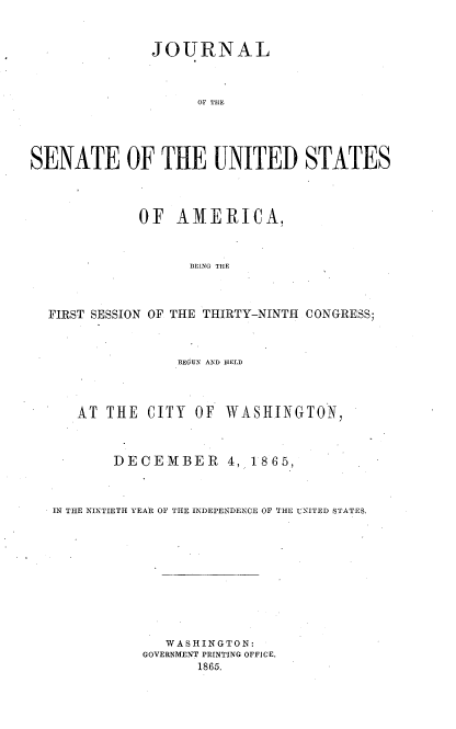 handle is hein.usccsset/usconset36948 and id is 1 raw text is: 



               JOURNAL



                    OF TIE





SENATE OF THE UNITED STATES




             OF  AMIERICA,



                   BEING THE



  FIRST SESSION OF THE THIRTY-NINTH CONGRESS;



                  BEGUN AND HELD




      AT THE  CITY  OF WASHINGTON,



          DECEMBER 4, 1865,



   IN THE NINTIETH YEAR OF THE INDEPENDENCE OF THE UNITED STATES.











                WASHINGTON:
             GOVERNMENT PRINTING OFFICE.
                    1865.



