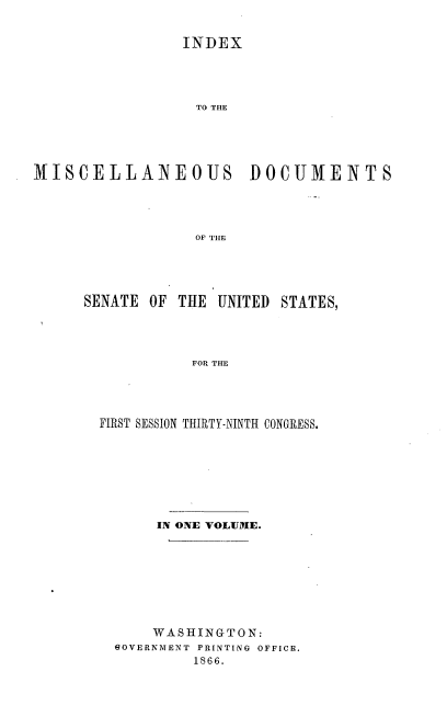 handle is hein.usccsset/usconset36949 and id is 1 raw text is: 


INDEX




TO THE


MISCELLA]NEOUS


DOCUMENTS


OF THE


SENATE OF THE  UNITED STATES,




            FOR THE




  FIRST SESSION THIRTY-NINTH CONGRESS.


     IN ONE VOLUME.








     WASHINGTON:
1OVERNMENT PRINTING OFFICE.
         1866.


