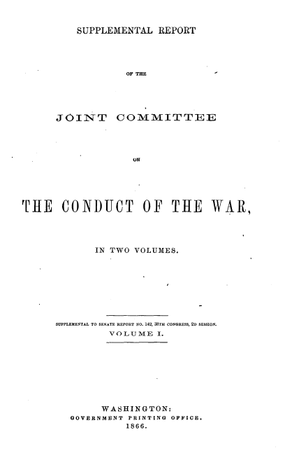 handle is hein.usccsset/usconset36950 and id is 1 raw text is: 


SUPPLEMENTAL  REPORT


OF THE


JOINT


COMMITTEE


ON


THE CONDUCT OF THE WAR,




             IN TWO VOLUMES.









      SUPPLEMENTAL TO SENATE REPORT NO. 142, 38TH CONGRESS, 2D SESSION.
               VOLUME  I.









               WASHINGTON:
        GOVERNMENT PRINTING OFFICE.
                  1866.


