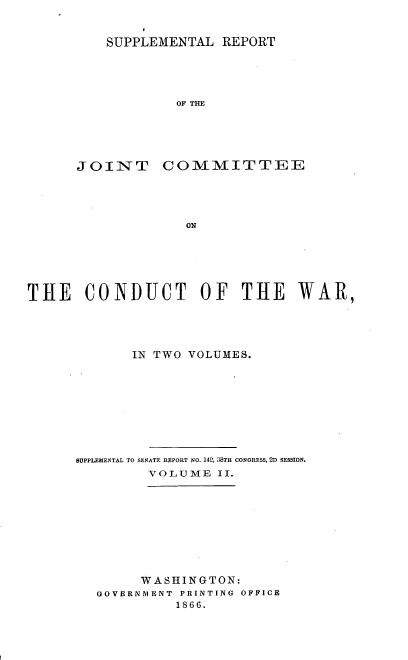 handle is hein.usccsset/usconset36951 and id is 1 raw text is: 


    SUPPLEMENTAL  REPORT




            OF THE





JOINT COMMITTEE




             ON


THE CONDUCT OF THE WAR,




             IN TWO VOLUMES.









      BUPPLEMENTAL TO SENATE REPORT NO. 143, 38TH CONGRESS, 2D SESSION.
               VOLUME  II.









               W ASHINGTON:
        GOVERNMENT PRINTING OFFICE
                  1866.


