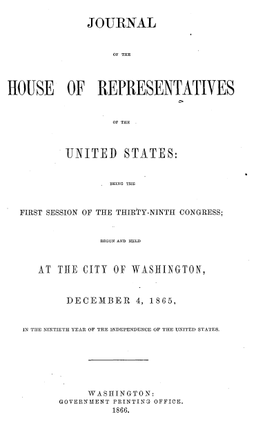 handle is hein.usccsset/usconset36952 and id is 1 raw text is: 

               JOURNAL



                   OF TIIE




HOUSE OF REPRESENTATIVES



                   OF THE



           UNITED STATES:


                   BEING THE



  FIRST SESSION OF THE THIRTY-NINTH CONGRESS;


                 BEGUN AND HELD



      AT THE  CITY  OF WASHINGTON,



           DECEMBER 4, 1865,


   IN THE NINTIETH YEAR OF THE INDEPENDENCE OF THE UNITED STATES.







               W A SHINGTON:
         GOVERNMENT PRINTING OFFICE.
                   1866.


