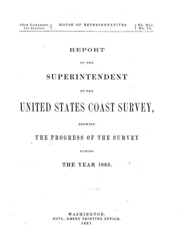 handle is hein.usccsset/usconset36962 and id is 1 raw text is: 





39TH CONGRESS,
1st Session.  )


HOUSE OF REPRESENTATIVES.


I Ex. Doc.
No. 75.


      REPORT


         OF THE



SUPERINTENDENT



         OF THE


UNITED STATES COAST SURVEY,



                SHOWING



    THE  PROGRESS  OF THE SURVEY


                 DURING


THE YEAR


1865.


    WASHINGTON:
GOV1- NMENT PRINTING OFFICE.
        1867.


