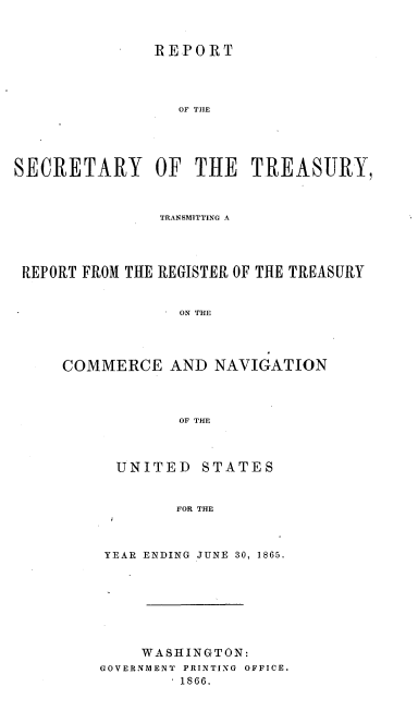 handle is hein.usccsset/usconset36965 and id is 1 raw text is: 



               REPORT




                  OF THE





SECRETARY OF THE TREASURY,



               TRANSMITTING A




 REPORT FROM THE REGISTER OF THE TREASURY


                  ON THE




     COMMERCE AND NAVIGATION




                  OF THE


UNITED STATES



        FOR THE



YEAR ENDING JUNE 30, 1865.


    WASHINGTON:
GOVERNMENT PRINTING OFFICE.
        ' 1866.


