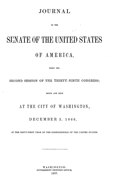 handle is hein.usccsset/usconset36966 and id is 1 raw text is: 



              JOURNAL




                    OF TE        -





SENATE OF THE UNITED STATES




             OF  AMERICA,



                   BEING THE




 SECOND SESSION OF THE THIRTY-NINTH CONGRESS;



                 BEaUN AND HELD




      AT THE  CITY  OF WASHINGTON,




          DECEMBER 3, 1866,




  IN THE NINTY-FIRST YEAR OF THE INDEPENDENCE OF THE UNITED STATES.












                W ASHINGTON:
             GOVERNMENT P~fNTING OFFICE,
                    1867.


