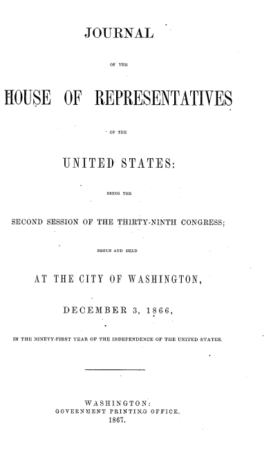 handle is hein.usccsset/usconset36967 and id is 1 raw text is: 



               JOURNAL



                   OF THE




HOUSE OF REPRESENTATIVES



                   OF TIE



           UNITED STATES:


                   BEING THE



 SECOND SESSION OF THE THIRTY-NINTH CONGRESS;


                 BEGUN AND HELD



     AT  THE  CITY OF WASHINGTON,



           DECEMBER 3, 18G6,


  IN THE NINETY-FIRST YEAR OF THE INDEPENDENCE OF THE UNITED STATES.


     W A S H I N G T O N:
GOVERN MENT PRINTING OFFICE.
          1867.


