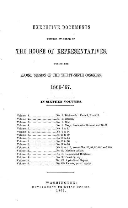 handle is hein.usccsset/usconset36968 and id is 1 raw text is: 









          EXECUTIVE DOCUMENTS



                  PRINTED BY ORDER OF




TUE HOUSE OF REPRESENTATIVES,



                      DURING THE



   SECOND SESSION OF THE  THIRTY-NINTH  CONGRESS,




                    1866-'67.




              IN SIXTEEN VOLUMES.




Volume 1......................No. 1. Diplomatic: Parts 1, 2, and 3.
Volume 2......................No. 1. Interior.
Volume 3......................No. 1. War.
Volume 4......................No. 1. Navy, Postmaster General, and No.2.
Volume 5................. ....No. 3 to 8.
Volume 6......-..........-......No. 9 to 24.
Volume 7....... ...............No.25 to 49.
Volume 8......................No.50 to 54.
Volume 9.......-...............No.55 to 56.
Volume 10......-................No. 57 to 70.
Volume 11......................No.71 to 116, except Nos. 76, 81, 87, 107, and 109.
Volume 12.............-.......No. 76. Mexican Affairs.
Volume 13.......................No.81. Commercial Relations.
Volume 14.......................No. 87. Coast Survey.
Volume 15......................No. 107. Agricultural Report.
Volume 16 ------------------.... No.109. Patents, parts 1 and 2.






                 WASHINGTON:
         GOVERNMENT     PRINTING   OFFICE.
                       1867.


