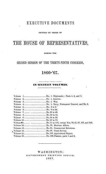 handle is hein.usccsset/usconset36969 and id is 1 raw text is: 









          EXECUTIVE DOCUMENTS



                  PRINTED BY ORDER OF




THE HOUSE OF REPRESENTATIVES,



                      DURING THE



   SECOND SESSION OF THE  THIRTY-NINTH  CONGRESS,




                    1866-'67.




              IN SIXTEEN   VOLUMES.




Volume 1.......................No. 1. Diplomatic: Parts 1, 2, and 3.
Volume 2......................No. 1. Interior.
Volume 3......................No. 1. War.
Volume 4......................No. 1. Navy, Postmaster General, and No.2.
Volume 5....-..................No. 3 to 8.'
Volume 6......................No. 9 to 24.
Volume 7...... ...............No.25 to 49.
Volume 8...................... No. 50 to 54.
Volume 9......................No.55 to 56.
Volume 10.......................Ne. 57 to 70.
Volume t1...... -......-----....No.71 to 116, except Nos. 76, 81, 87, 107, and 109.
Volume 12......................No.76. Mexican Affairs.
Volume 13......................No.81. Commercial Relations.
Volume 14......................No. 87. Coast Survey.
Volume 15..............-........No. 107. Agricultural Report.
Volume 16..................No. 109. Patents, parts 1 and 2.






                 WASHINGTON:
         GOVERNMENT     PRINTING   OFFICE.
                       1867.


