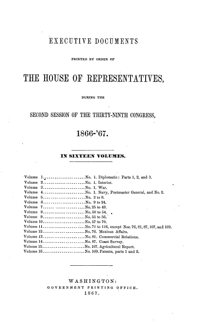 handle is hein.usccsset/usconset36970 and id is 1 raw text is: 








          EXECUTIVE DOCUMENTS



                  PRINTED BY ORDER OF




TEE HOUSE OF REPRESENTATIVES,



                      DURING THE



   SECOND SESSION OF THE  THIRTY-NINTH  CONGRESS,




                    1866-'67.




              IN SIXTEEN   VOLUMES.




Volume 1.---................No. 1. Diplomatic: Parts 1, 2, and 3.
Volume 2.---....................No. 1. Interior.
Volume 3........----..........No. 1. War.
Volume 4......................No. 1. Navy, Postmaster General, and No. 2.
Volume 5.... .... .....-----....No. 3 to 8.
Volume 6.....----............No. 9 to 24.
Volume 7        ------------------ No.25 to 49.
Volume 8.................. No. 50 to 54.
Volume 9 ------------------ No.55 to 56.
Volume 10.----.................No.57 to 70.
Volume 11.......-----... ---No.71 to 116, except Nos. 76, 81, 87, 107, and 109.
Volume 12 ------------------     No.76. Mexican Affairs.
Volume 13.....................-No.81. Commercial Relations.
Volume 14......................No. 87. Coast Survey.
Volume 15.........--...........No. 107. Agricultural Report.
Volume 16.....-.--...----......No. 109. Patents, parts 1 and 2.






                 WASHINGTON:
         GOVERNMENT     PRINTING   OFFICE.
                       1867.


