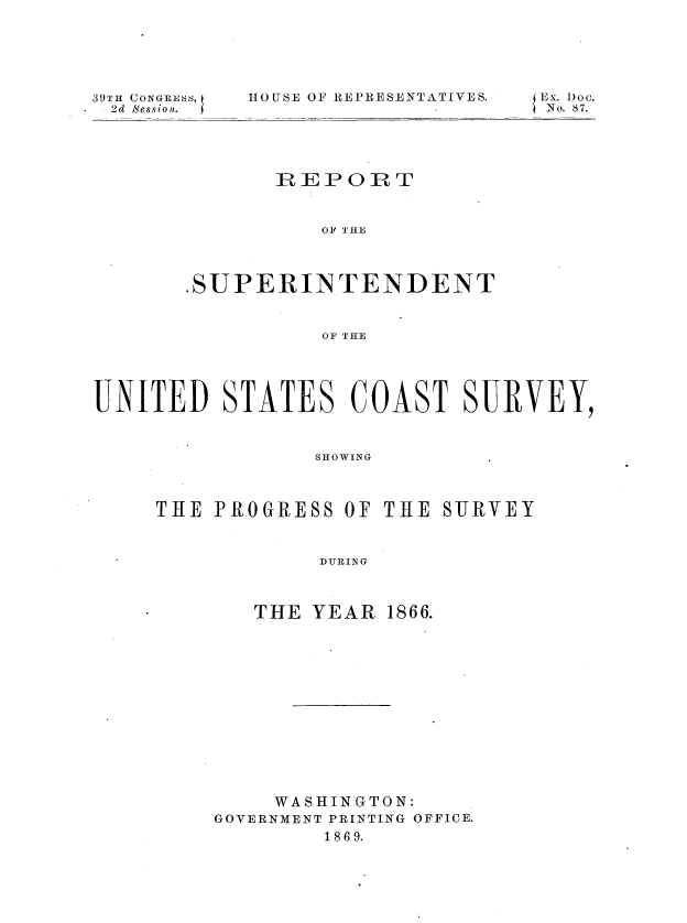 handle is hein.usccsset/usconset36971 and id is 1 raw text is: 






39TH CONGRESS,
.2d ,Session.


HOUSE OF REPRESENTATIVES.


       REPORT



          OF THE




.SUPERINTENDENT


          OF THE


UNITED STATES COAST SURVEY,



                 SHOWING


THE PROGRESS


OF THE SURVEY


DURING


   THE YEAR  1866.














     WASHINGTON:
GOVERNMENT PRINTING OFFICE.
        1869.


Ex. 1)oc.
INo. 87.


