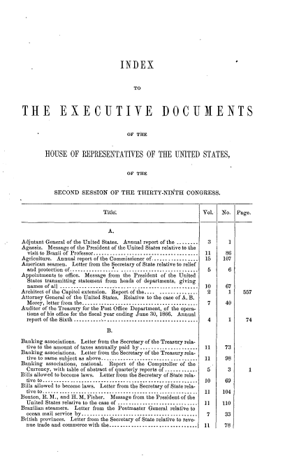 handle is hein.usccsset/usconset36973 and id is 1 raw text is: 









                                   INDEX


                                        TO



 THE EXECUTIVE DOCUMENTS


                                      OF THE


         HOUSE OF REPRESENTATIVES OF THE UNITED STATES,


                                     OF  THE


            SECOND SESSION OF THE THIRTY-NINTH CONGRESS.


                             Title.                             Vol.   No.  Page.


                               A.

Adjutant General of the United States. Annual report of the ..----..-3   1
Agassiz.  Message of the President of the United States relative to the
  visit to Brazil of Professor..................................,....  11 86
Agriculture. Annual report of the Commissioner of................. 15  107
American seamen.  Letter from the Secretary of State relative to relief
  and protection of ----------------- -------------------.----    5      6
Appointments to office. Message from the President of the United
  States transmitting statement from heads of departments. giving
  names of all ---------------------------------  ... ..........  10  67
Architect of the Capitol extension. Report of the---- ------ - --- 2     1    557
Attorney General of the United States. Relative to the case of A. B.
  Morey, letter from the..... .   .-------------------------- --- 7     40
Auditor of the Treasury for the Post Office Department, of the opera-
  tions of his office for the fiscal year ending June 30, 1866. Annual
  report of the Sixth .     .         ..----------------------------------------- 4 1 74

                              B.

Banking associations. Letter from the Secretary of the Treasury rela-
  tive to the amount of taxes annually paid by ---- ----------- ----- 11 73
Banking associations. Letter from the Secretary of the Treasury rela-
  tive to same subject as above.................................. 11    98
Banking  associations, national. Report of the Comptroller of the
  Currency, with table of abstract of quarterly reports of ------------  5 3    1
Bills allowed to become laws. Letter from the Secretary of State rela-
  tive to.......------------------------------------------------- 10    69
Bills allowed to become laws. Letter from the Secretary of State rela-
  tive to------- ------   ---------------------------------- 11        104
Bouton, R. M., and H. M. Fisher. Message from the President of the
  United States relative to the case of ---- ----------------- ----  11 110
Brazilian steamers. Letter from the Postmaster General relative to
  ocean mail service by-.--------------------------------------   7     33
British provinces. Letter from the Secretary of State relative to reve-
  nue trade and commerce with the---..-........-.................. 11   78


