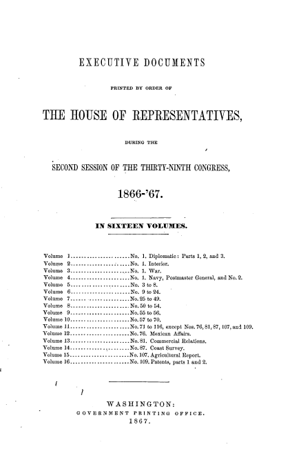handle is hein.usccsset/usconset36974 and id is 1 raw text is: 









          EXECUTIVE DOCUMENTS



                  PRINTED BY ORDER OF




THE HOUSE OF REPRESENTATIVES,



                      DURING THE



  SECOND  SESSION OF THE  THIRTY-NINTH  CONGRESS,




                    1866-'67.




              IN SIXTEEN VOLUMES.




Volume 1...--.---.-.........---No. 1. Diplomatic: Parts 1, 2, and 3.
Volume 2......................No. 1. Interior.
Volume 3........--.............No. 1. War.
Volume 4.--...................No. 1. Navy, Postmaster General, and No.2.
Volume 5-..-...........--.....-No. 3 to 8.
Volume 6......................No. 9 to 24.
Volume 7....... -----...........No.25 to 49.
Volume 8..----.......--...... No.50 to 54.
Volume 9.....................-- No.55 to 56.
Volume 10......-......... ......No.57 to 70.
Volume 11----- ...... ----.....No.71 to 116, except Nos. 76, 81, 87, 107, and 109.
Volume 12.----..---............No. 76. Mexican Affairs.
Volume 13......------.........-No. 81. Commercial Relations.
Volume 14. - .----......... .. ... ..No. 87. Coast Survey.
Volume 15........-........ ......No. 107. Agricultural Report.
Volume 16..........-............No. 109. Patents, parts 1 and 2.




          1

                 WASHINGTON:
         GOVERNMENT     PRINTING   OFFICE.
                       1867.


